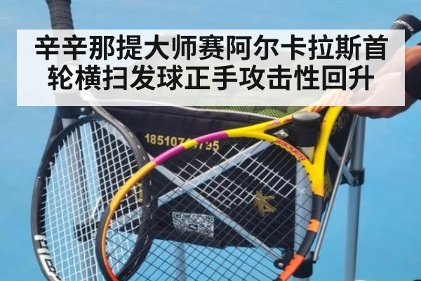 辛辛那提大师赛阿尔卡拉斯首轮横扫发球正手攻击性回升