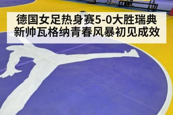 德国女足热身赛5-0大胜瑞典 新帅瓦格纳青春风暴初见成效